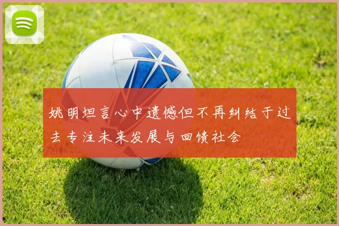 姚明坦言心中遗憾但不再纠结于过去专注未来发展与回馈社会
