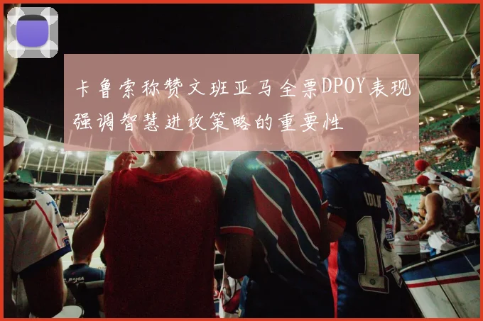 卡鲁索称赞文班亚马全票DPOY表现强调智慧进攻策略的重要性