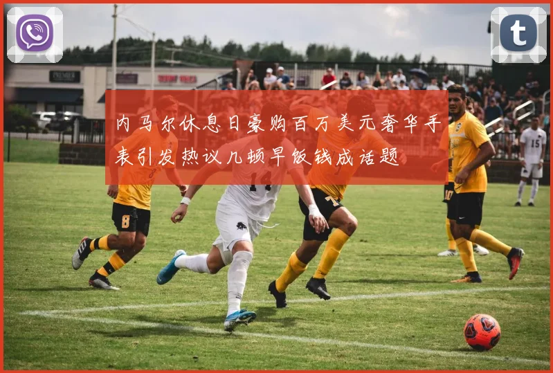 内马尔休息日豪购百万美元奢华手表引发热议几顿早饭钱成话题