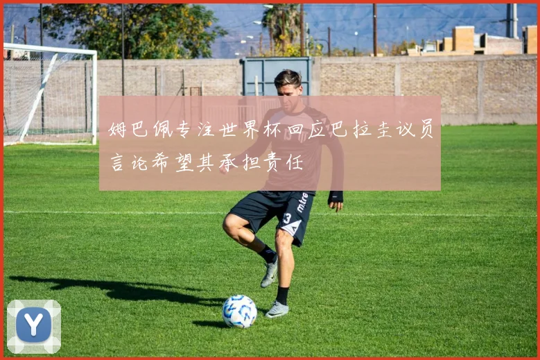 姆巴佩专注世界杯回应巴拉圭议员言论希望其承担责任