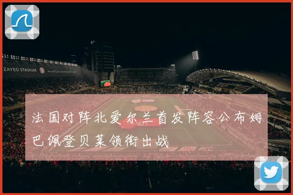 法国对阵北爱尔兰首发阵容公布姆巴佩登贝莱领衔出战