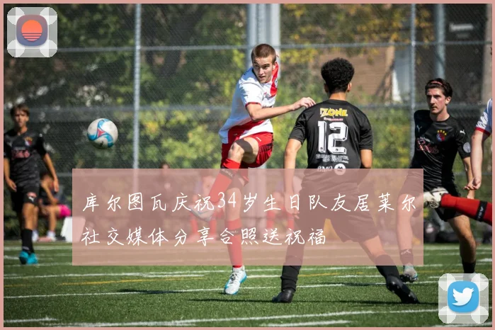 库尔图瓦庆祝34岁生日队友居莱尔社交媒体分享合照送祝福