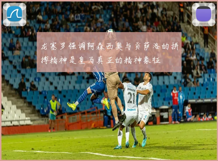 龙塞罗强调阿森西奥与贡萨洛的拼搏精神是皇马真正的精神象征