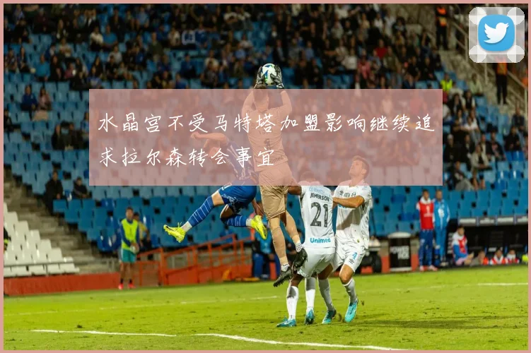 水晶宫不受马特塔加盟影响继续追求拉尔森转会事宜