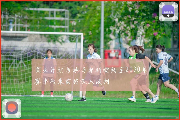 国米计划与迪马尔科续约至2030年赛季结束前将深入谈判