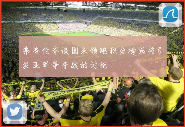 弗洛伦齐谈国米领跑积分榜或将引发亚军争夺战的讨论
