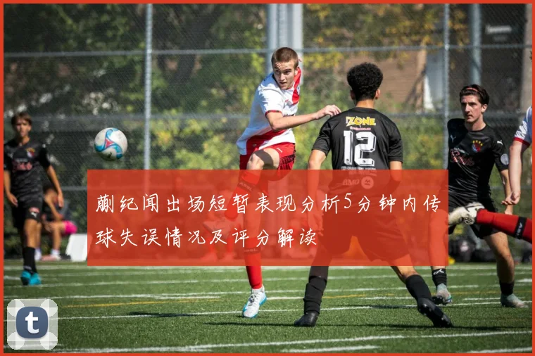 蒯纪闻出场短暂表现分析5分钟内传球失误情况及评分解读