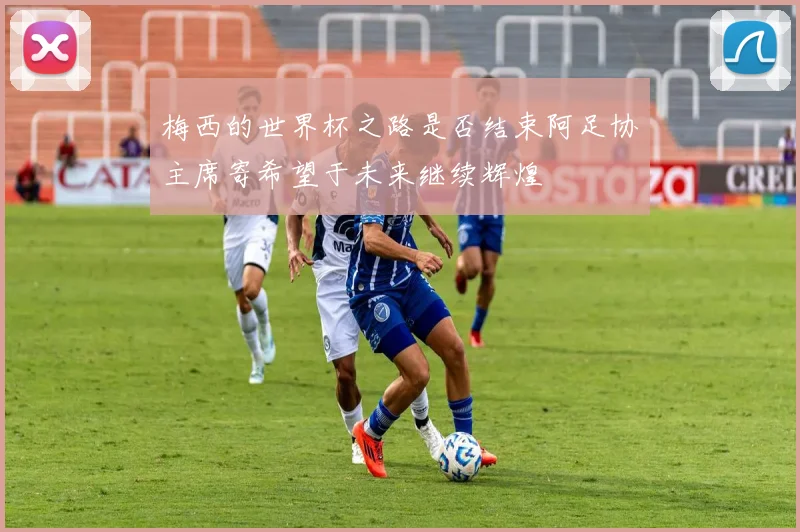 梅西的世界杯之路是否结束阿足协主席寄希望于未来继续辉煌