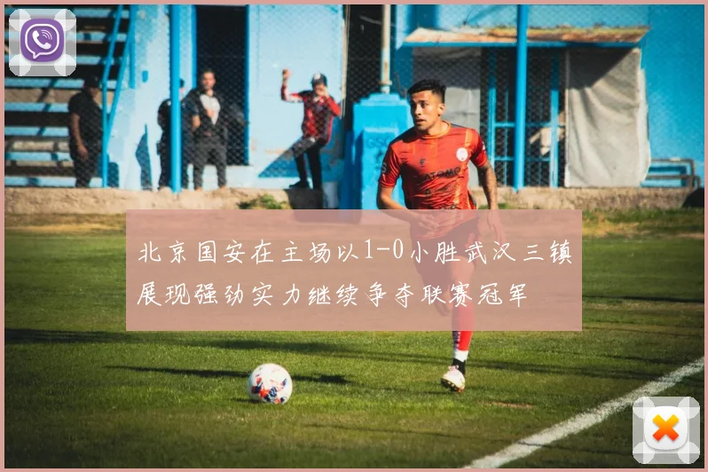 北京国安在主场以1-0小胜武汉三镇展现强劲实力继续争夺联赛冠军