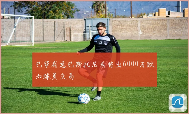 巴萨有意巴斯托尼或将出6000万欧加球员交易