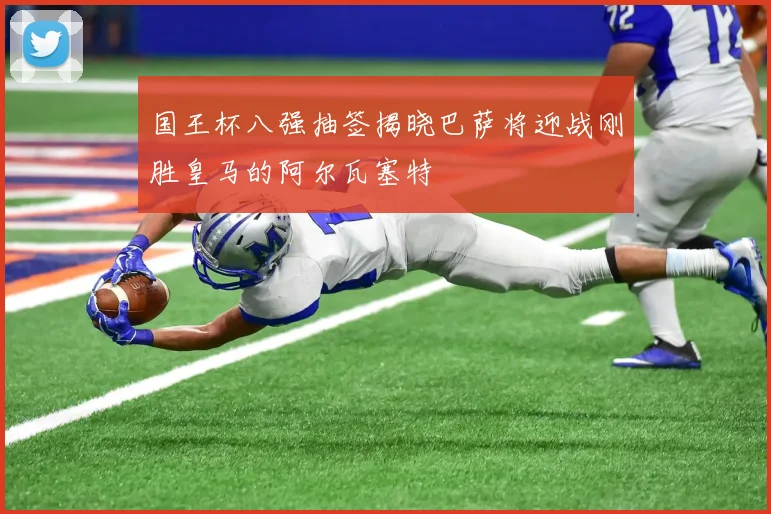 国王杯八强抽签揭晓巴萨将迎战刚胜皇马的阿尔瓦塞特