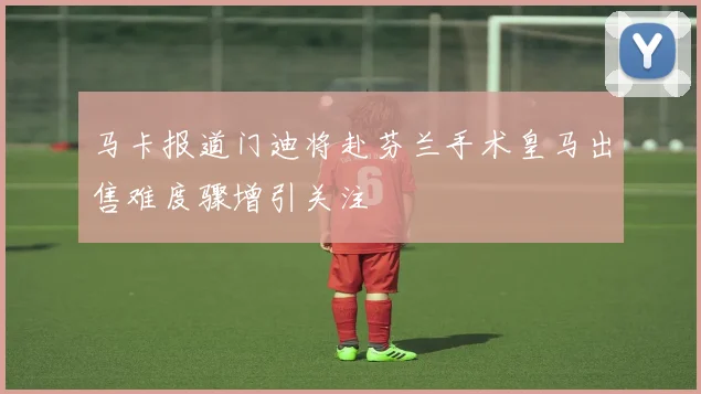 马卡报道门迪将赴芬兰手术皇马出售难度骤增引关注