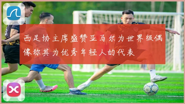 西足协主席盛赞亚马尔为世界级偶像称其为优秀年轻人的代表