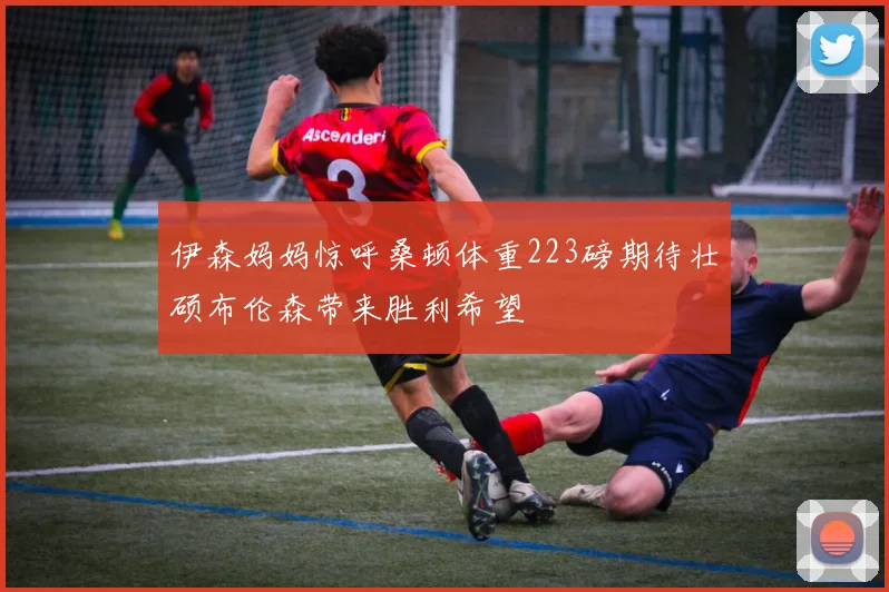 伊森妈妈惊呼桑顿体重223磅期待壮硕布伦森带来胜利希望
