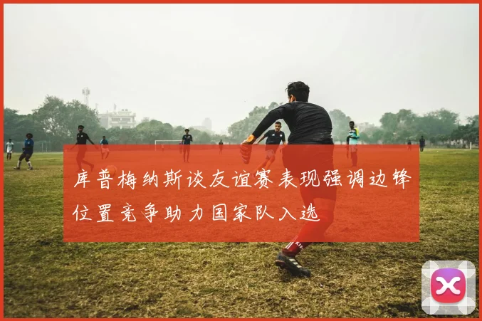 库普梅纳斯谈友谊赛表现强调边锋位置竞争助力国家队入选