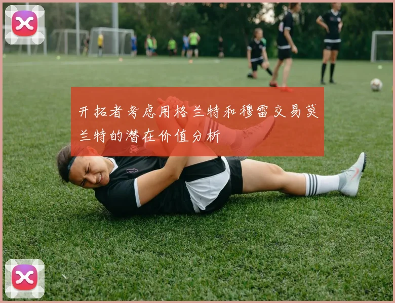 开拓者考虑用格兰特和穆雷交易莫兰特的潜在价值分析