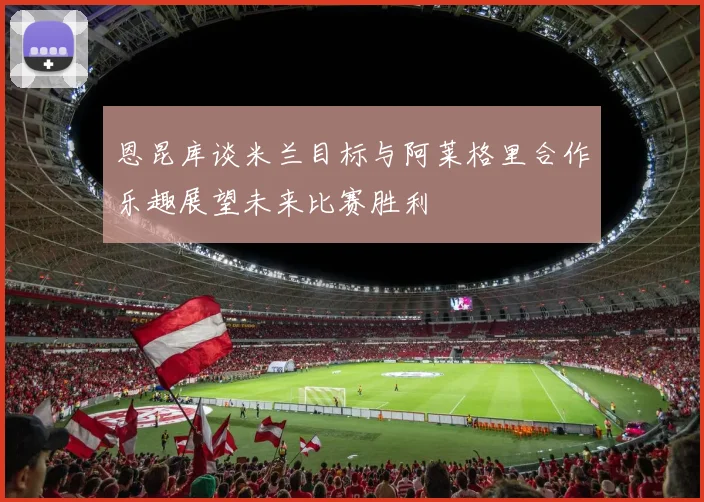 恩昆库谈米兰目标与阿莱格里合作乐趣展望未来比赛胜利