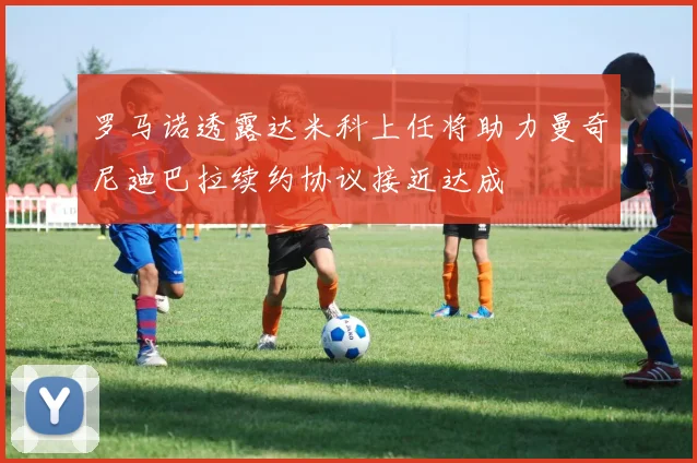 罗马诺透露达米科上任将助力曼奇尼迪巴拉续约协议接近达成