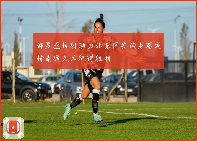 郝昱丞传射助力北京国安热身赛逆转南通支云取得胜利