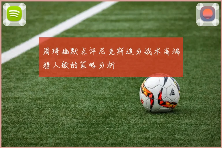周琦幽默点评尼克斯追分战术高端猎人般的策略分析
